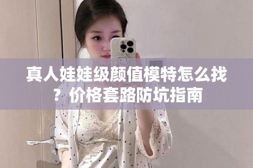 全国真人娃娃级颜值模特怎么找？价格套路防坑指南